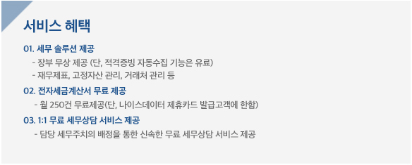 서비스혜택, 01.세무솔루션제공, - 장부무상제공(단, 적격증빙 자동수집 기능은 유료, -재무제표, 고정자산관리, 거래처관리 등), 02. 전자세금계산서 무료 제공 - 월 250건 무료제공 (단, 나이스데이터 제휴카드 발급고객에 한함), 03, 1:1 무료 세무상담 서비스제공 - 담당 세무주치의 배정을 통한 신속한 무료 세무상담 서비스 제공