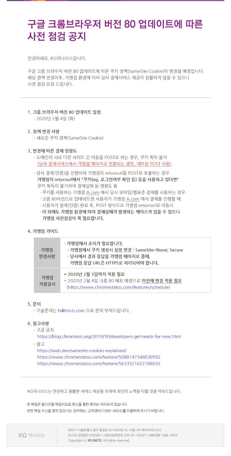 구글 크롬브라우저 버전80 업데이트에 따른 사전 점검 공지
 
안녕하세요. KG이니시스입니다.

구글 크롬 브라우저 버전 80 업데이트에 따른 쿠키 정책(SameSite Cookie)이 변경될 예정입니다.
해당 정책 변경이후, 가맹점 환경에 따라 당사 결제서비스 제공이 원활하지 않을 수 있으니
사전 점검 요청 드립니다.

1.	크롬 브라우저 버전 80 업데이트 일정 : 2020년 2월 4일 (화)
2.	정책 변경 사항 : 새로운 쿠키 정책(SameSite Cookie)
3.	변경에 따른 결제 영향도
-	도메인이 서로 다른 사이트 간 이동을 POST로 하는 경우, 쿠키 획득 불가
(당사 결제서비스에서 가맹점 페이지로 전환되는 경우, 대부분 POST 사용)
-	당사 결제(인증)을 진행하여 가맹점의 returnurl을 POST로 호출하는 경우
가맹점의 returnurl에서 '쿠키(eg, 로그인여부 확인 등) 등을 사용하고 있다면'
쿠키 획득이 불가하여 결제실패 등 영향도 有
            . 쿠키를 사용하는 가맹점 A.com 에서 당사 모바일/웹표준 결제를 사용하는 경우
            . 크롬 80버전으로 업데이트한 사용자가 가맹점 A.com 에서 결제를 진행할 때 
            . 사용자가 결제(인증) 완료 후, POST 방식으로 가맹점 returnurl로 이동시  
- 이 외에도 가맹점 환경에 따라 결제실패가 발생하는 케이스가 있을 수 있으니 가맹점 사전점검이 꼭 필요합니다.

4. 가맹점 가이드

가맹점 변경사항
- 가맹점에서 조치가 필요합니다. 
. 가맹점에서 쿠키 생성시 설정 변경 : SameSite=None; Secure
. 당사에서 결과 응답을 가맹점 페이지로 줄때, 
가맹점 응답 URL은 HTTPS로 처리되어야 합니다.

가맹점 적용 일시
* 2020년 2월 3일까지 적용 필요
2020년 2월 3일까지 적용 필요
* 2020년 2월 4일 크롬 80 배포 예정으로 이전에 변경 적용 필요
  ( https://www.chromestatus.com/features/schedule )
5. 문의
     기술문의는 ts@inicis.com 으로 문의 부탁드립니다.
                                                                                         
6. 참고사항
- 구글 공지 : https://blog.chromium.org/2019/10/developers-get-ready-for-new.html
- 참고 : 
https://web.dev/samesite-cookies-explained/
https://www.chromestatus.com/feature/5088147346030592
https://www.chromestatus.com/feature/5633521622188032
