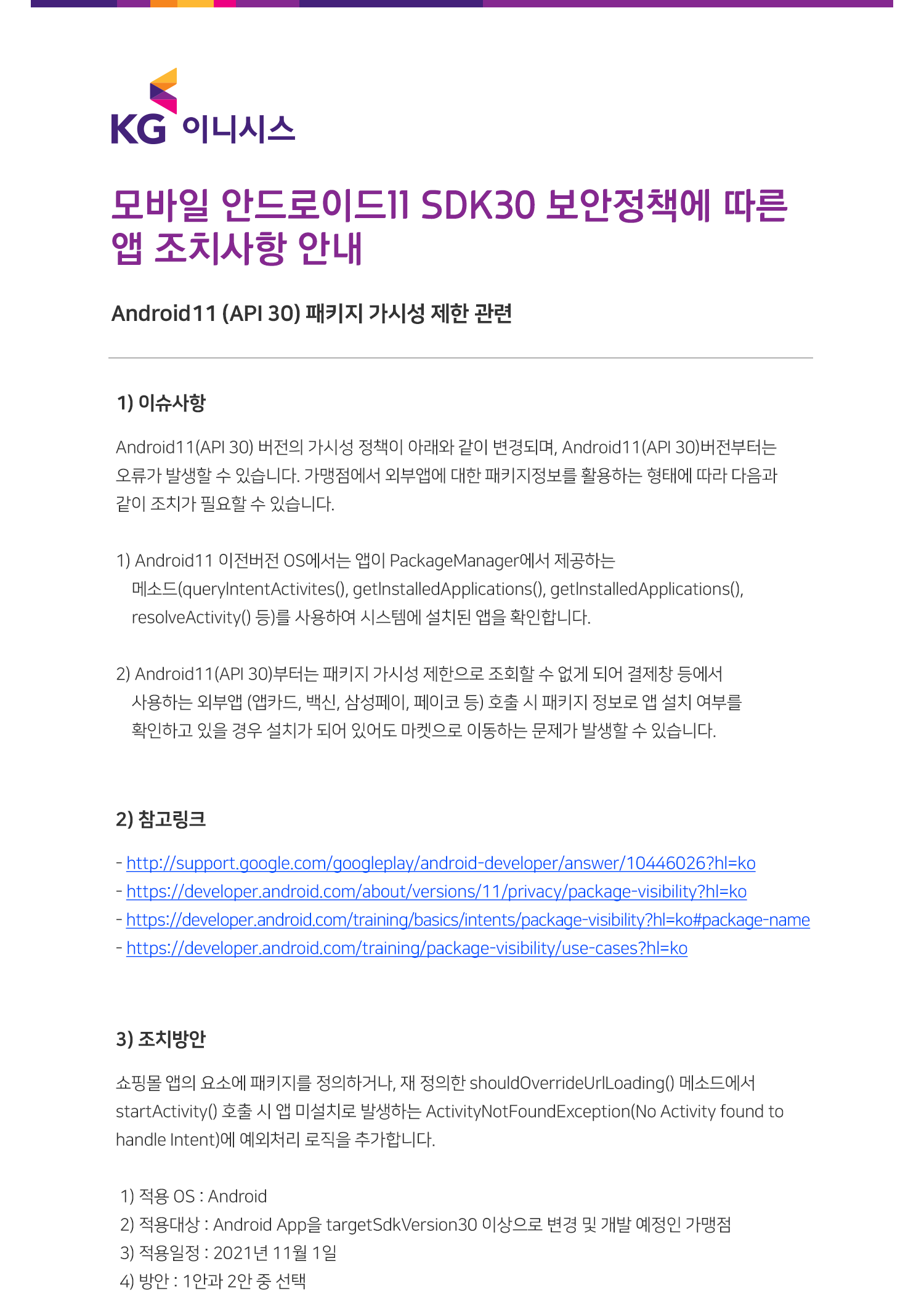 제목 : 모바일 안드로이드11 SDK30 보안정책에 따른 앱 조치사항 안내 Android11 (API 30) 패키지 가시성 제한 관련

내용 : 1)이슈사항 
    Android11(API 30) 버전의 가시성 정책이 아래와 같이 변경되며, Android11(API 30)버전부터는 오류가 발생할 수 있습니다. 가맹점에서 외부앱에 대한 패키지정보를 활용하는 형태에 따라 다음과 같이 조치가 필요할 수 있습니다.
    1) Android11 이전버전 OS에서는 앱이 PackageManager에서 제공하는 
    메소드(querylntentActivites(), getlnstalledApplications(), getlnstalledApplications(),
    resolveActivity() 등)를 사용하여 시스템에 설치된 앱을 확인합니다.
    2) Android11(API 30)부터는 패키지 가시성 제한으로 조회할 수 없게 되어 결제창 등에서
    사용하는 외부앱 (앱카드, 백신, 삼성페이, 페이코 등) 호출 시 패키지 정보로 앱 설치 여부를 
    확인하고 있을 경우 설치가 되어 있어도 마켓으로 이동하는 문제가 발생할 수 있습니다. 
    2)참고링크 
    - http://support.google.com/googleplay/android-developer/answer/10446026?hl=ko
    - https://developer.android.com/about/versions/11/privacy/package-visibility?hl=ko
    - https://developer.android.com/training/basics/intents/package-visibility?hl=ko#package-name
    - https://developer.android.com/training/package-visibility/use-cases?hl=ko
    3)조치방안                
    쇼핑몰 앱의 요소에 패키지를 정의하거나, 재 정의한 shouldOverrideUrlLoading() 메소드에서
startActivity() 호출 시 앱 미설치로 발생하는 ActivityNotFoundException(No Activity found to 
handle Intent)에 예외처리 로직을 추가합니다.

 1) 적용 OS : Android
 2) 적용대상 : Android App을 targetSdkVersion30 이상으로 변경 및 개발 예정인 가맹점
 3) 적용일정 : 2021년 11월 1일
 4) 방안 : 1안과 2안 중 선택                    
