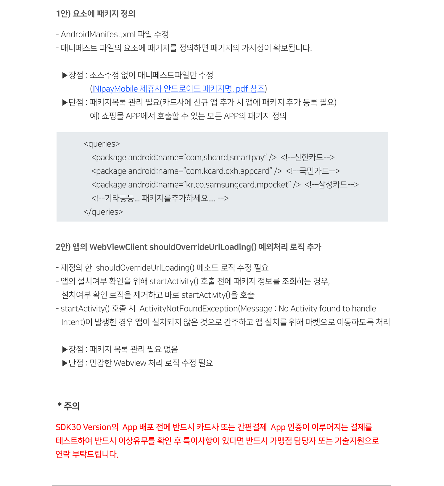 
 1안) 요소에 패키지 정의 
 - AndroidManifest.xml 파일 수정
 - 매니페스트 파일의 요소에 패키지를 정의하면 패키지의 가시성이 확보됩니다.
 ▶장점 : 소스수정 없이 매니페스트파일만 수정
                  (INIpayMobile 제휴사 안드로이드 패키지명. pdf 참조)
 ▶단점 : 패키지목록 관리 필요(카드사에 신규 앱 추가 시 앱에 패키지 추가 등록 필요)
                  예) 쇼핑몰 APP에서 호출할 수 있는 모든 APP의 패키지 정의
<queries>
<package android:name=”com.shcard.smartpay” />  <!--신한카드-->
<package android:name=”com.kcard.cxh.appcard” />  <!--국민카드-->
<package android:name=”kr.co.samsungcard.mpocket” />  <!--삼성카드-->
<!--기타등등... 패키지를추가하세요.... -->
</queries> 
2안) 앱의 WebViewClient shouldOverrideUrlLoading() 예외처리 로직 추가
- 재정의 한  shouldOverrideUrlLoading() 메소드 로직 수정 필요
- 앱의 설치여부 확인을 위해 startActivity() 호출 전에 패키지 정보를 조회하는 경우,
   설치여부 확인 로직을 제거하고 바로 startActivity()을 호출
- startActivity() 호출 시  ActivityNotFoundException(Message : No Activity found to handle
   Intent)이 발생한 경우 앱이 설치되지 않은 것으로 간주하고 앱 설치를 위해 마켓으로 이동하도록 처리

   ▶장점 : 패키지 목록 관리 필요 없음
   ▶단점 : 민감한 Webview 처리 로직 수정 필요
＊주의                    
SDK30 Version의  App 배포 전에 반드시 카드사 또는 간편결제  App 인증이 이루어지는 결제를 
테스트하여 반드시 이상유무를 확인 후 특이사항이 있다면 반드시 가맹점 담당자 또는 기술지원으로
연락 부탁드립니다.                     
